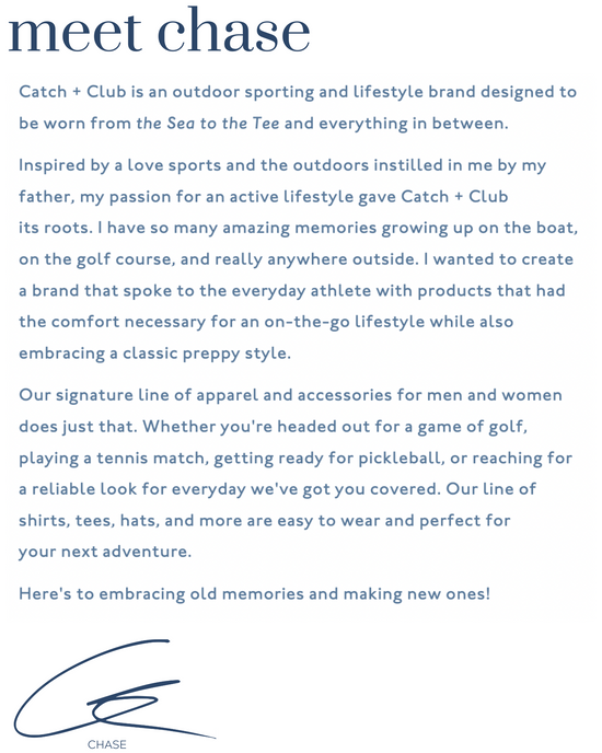 Catch + Club is an outdoor sporting and lifestyle brand designed to be worn from the Sea to the Tee. Inspired by a love of golf and fishing instilled in me by my father, my passion for an active, outdoor lifestyle gave Catch + Club its roots.